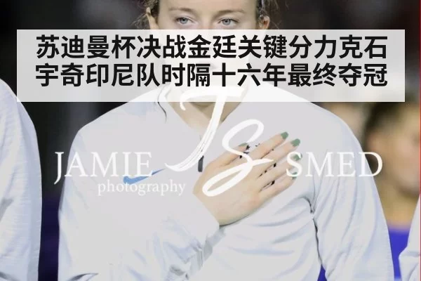 苏迪曼杯决战金廷关键分力克石宇奇印尼队时隔十六年最终夺冠
