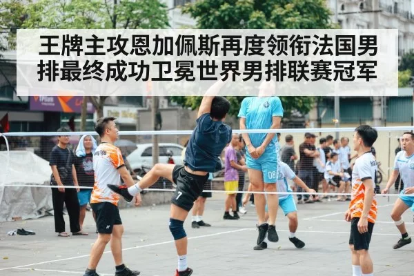 王牌主攻恩加佩斯再度领衔法国男排最终成功卫冕世界男排联赛冠军
