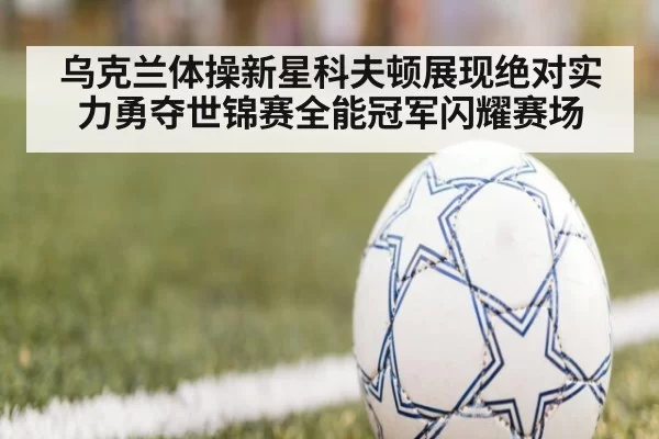 乌克兰体操新星科夫顿展现绝对实力勇夺世锦赛全能冠军闪耀赛场